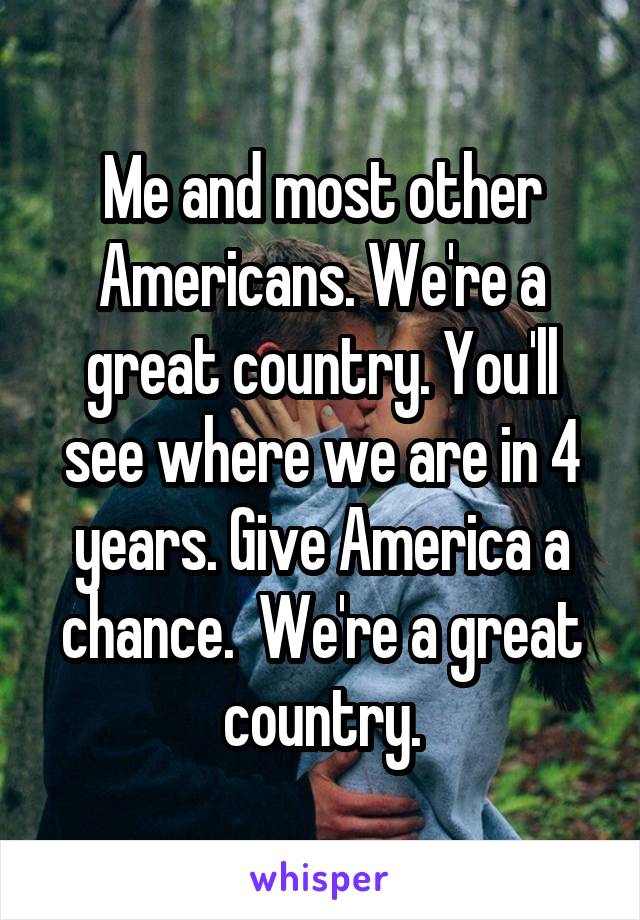 Me and most other Americans. We're a great country. You'll see where we are in 4 years. Give America a chance.  We're a great country.