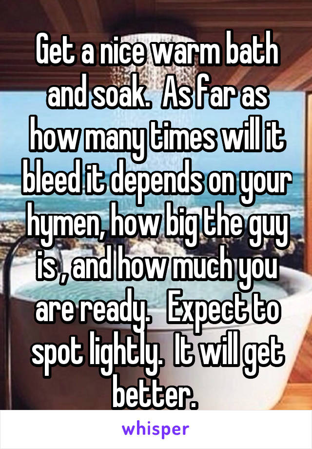 Get a nice warm bath and soak.  As far as how many times will it bleed it depends on your hymen, how big the guy is , and how much you are ready.   Expect to spot lightly.  It will get better. 