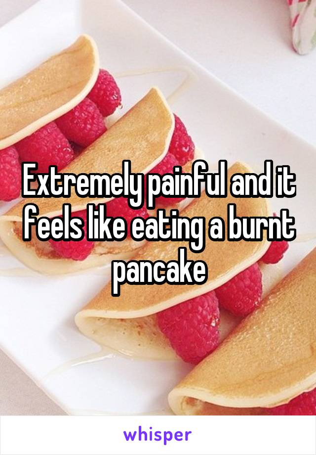 Extremely painful and it feels like eating a burnt pancake