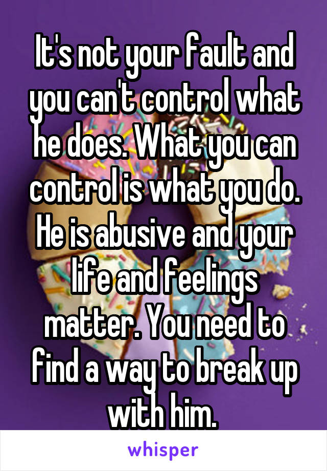 It's not your fault and you can't control what he does. What you can control is what you do. He is abusive and your life and feelings matter. You need to find a way to break up with him. 