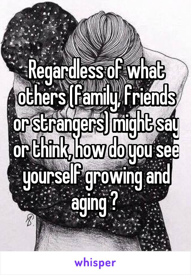 Regardless of what others (family, friends or strangers) might say or think, how do you see yourself growing and aging ? 