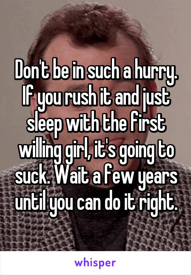 Don't be in such a hurry. If you rush it and just sleep with the first willing girl, it's going to suck. Wait a few years until you can do it right.