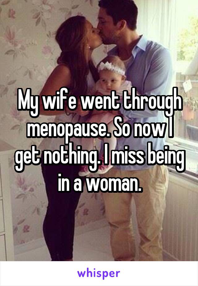 My wife went through menopause. So now I get nothing. I miss being in a woman.