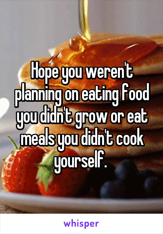 Hope you weren't planning on eating food you didn't grow or eat meals you didn't cook yourself. 