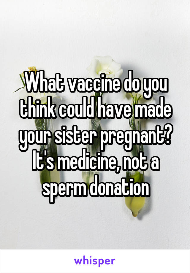 What vaccine do you think could have made your sister pregnant? It's medicine, not a sperm donation