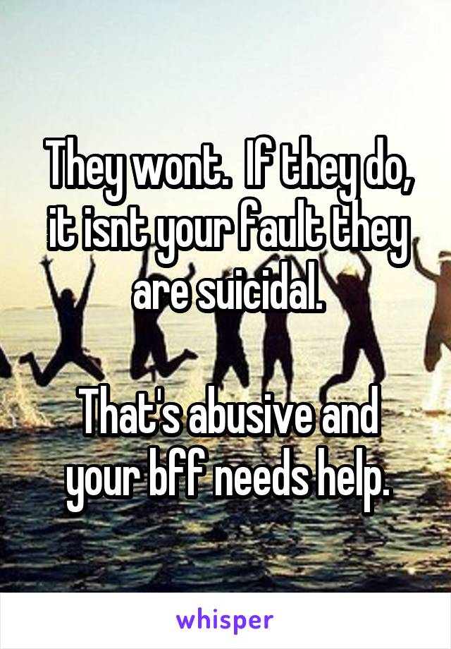 They wont.  If they do, it isnt your fault they are suicidal.

That's abusive and your bff needs help.