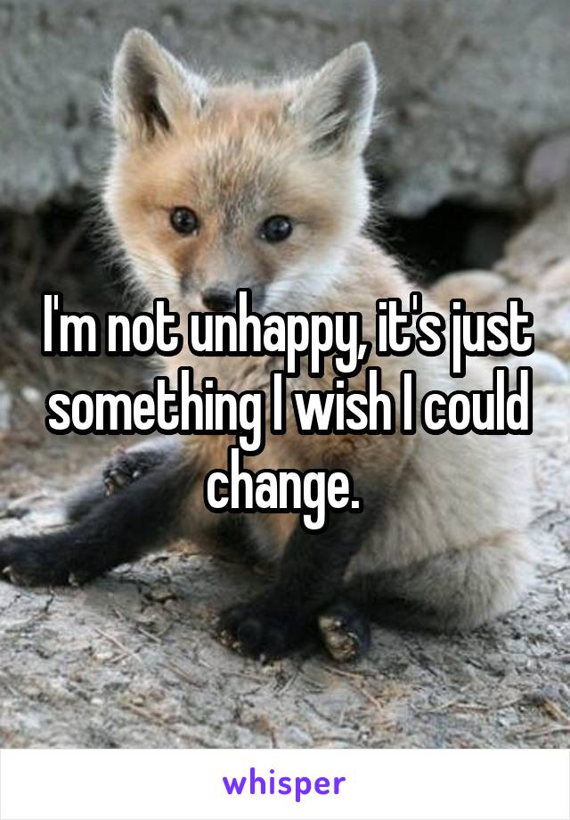 I'm not unhappy, it's just something I wish I could change. 