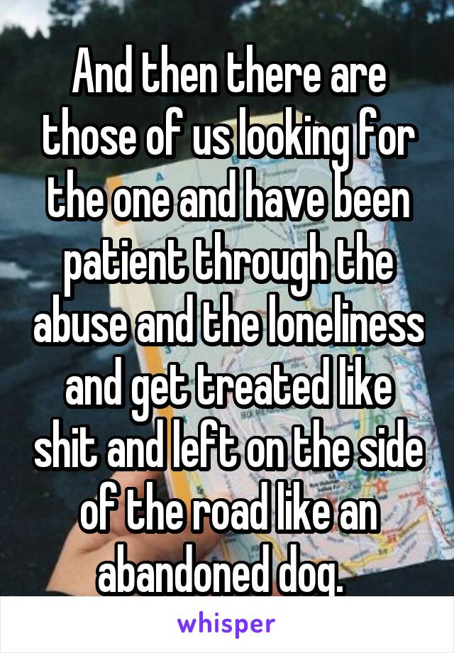 And then there are those of us looking for the one and have been patient through the abuse and the loneliness and get treated like shit and left on the side of the road like an abandoned dog.  