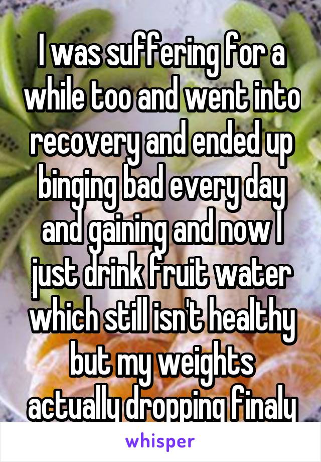 I was suffering for a while too and went into recovery and ended up binging bad every day and gaining and now I just drink fruit water which still isn't healthy but my weights actually dropping finaly