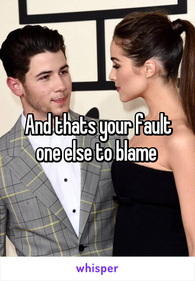 And thats your fault one else to blame 