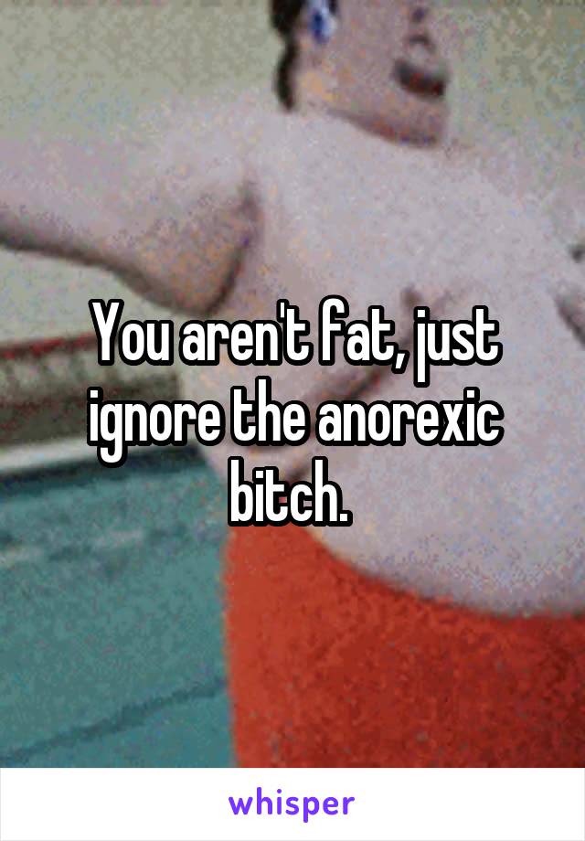You aren't fat, just ignore the anorexic bitch. 