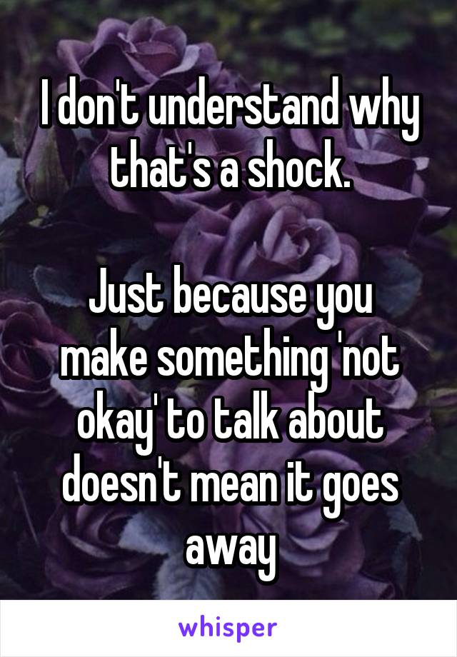 I don't understand why that's a shock.

Just because you make something 'not okay' to talk about doesn't mean it goes away