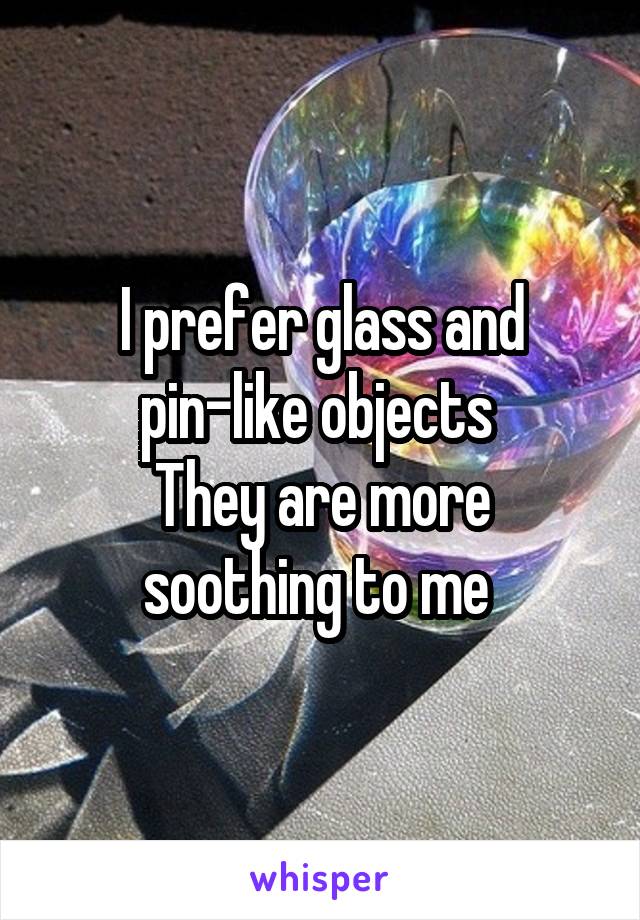I prefer glass and pin-like objects 
They are more soothing to me 