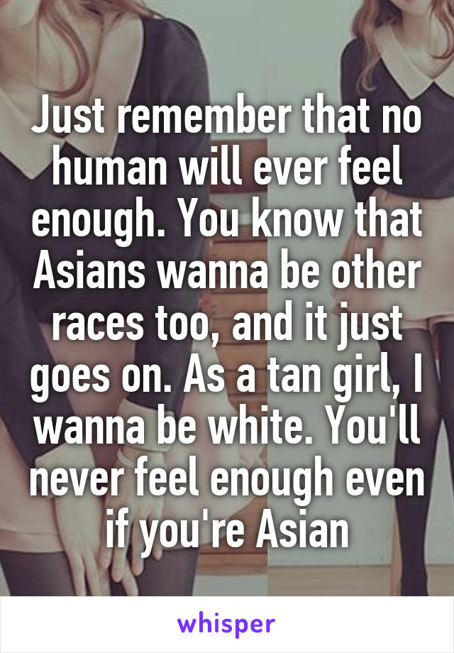 Just remember that no human will ever feel enough. You know that Asians wanna be other races too, and it just goes on. As a tan girl, I wanna be white. You'll never feel enough even if you're Asian