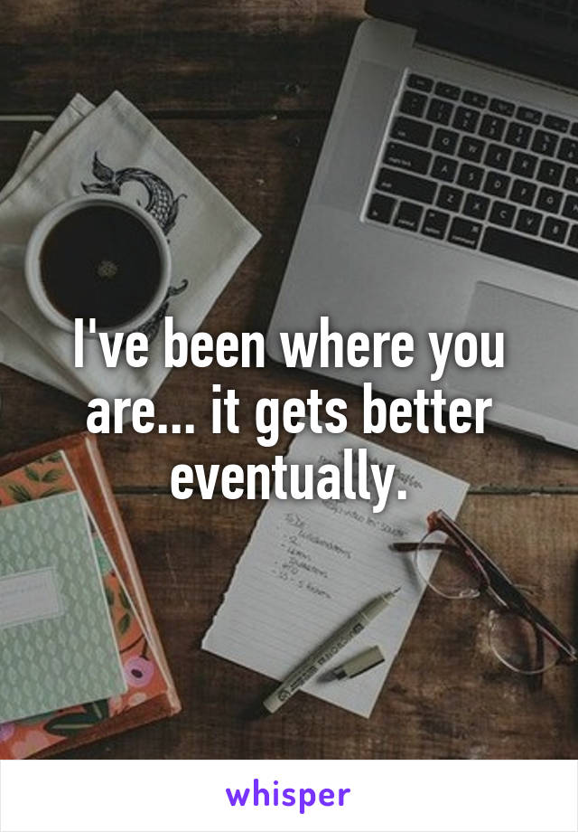 I've been where you are... it gets better eventually.