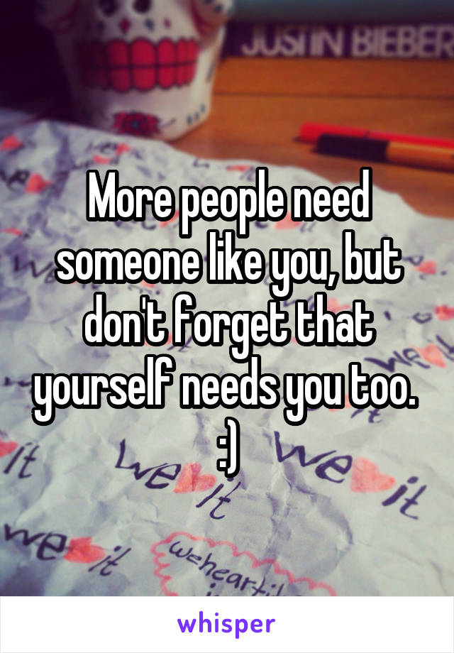 More people need someone like you, but don't forget that yourself needs you too. 
:)