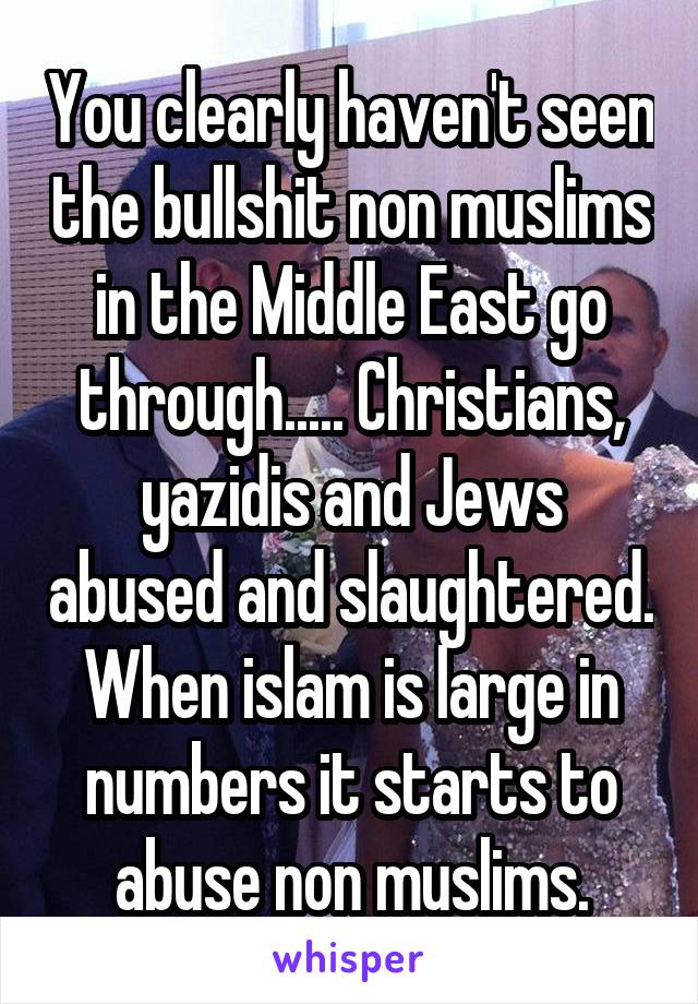 You clearly haven't seen the bullshit non muslims in the Middle East go through..... Christians, yazidis and Jews abused and slaughtered. When islam is large in numbers it starts to abuse non muslims.