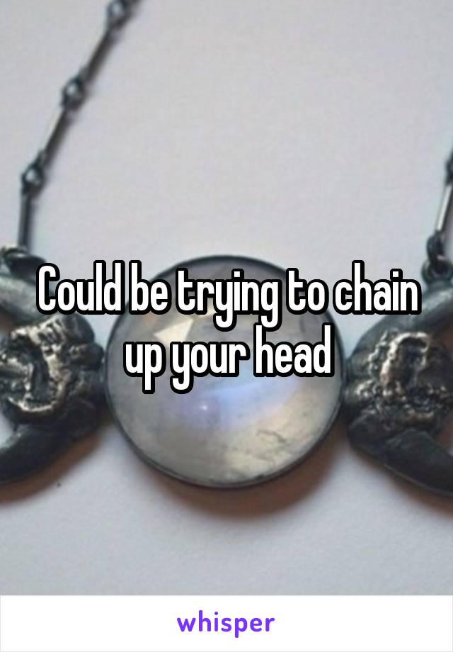 Could be trying to chain up your head