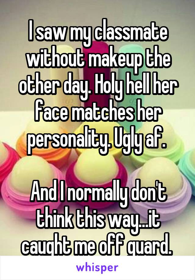 I saw my classmate without makeup the other day. Holy hell her face matches her personality. Ugly af. 

And I normally don't think this way...it caught me off guard. 