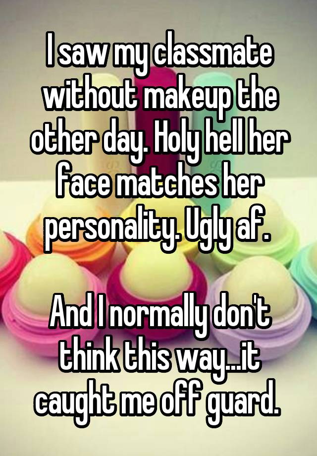 I saw my classmate without makeup the other day. Holy hell her face matches her personality. Ugly af. 

And I normally don't think this way...it caught me off guard. 