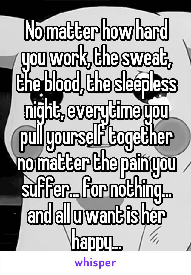 No matter how hard you work, the sweat, the blood, the sleepless night, everytime you pull yourself together no matter the pain you suffer... for nothing... and all u want is her happy...