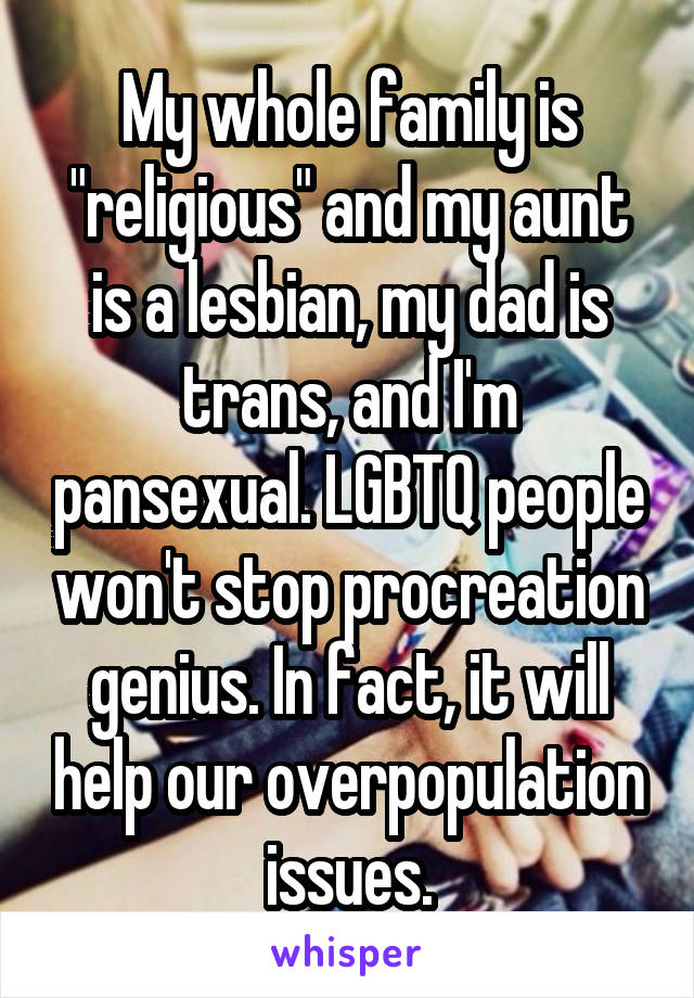 My whole family is "religious" and my aunt is a lesbian, my dad is trans, and I'm pansexual. LGBTQ people won't stop procreation genius. In fact, it will help our overpopulation issues.