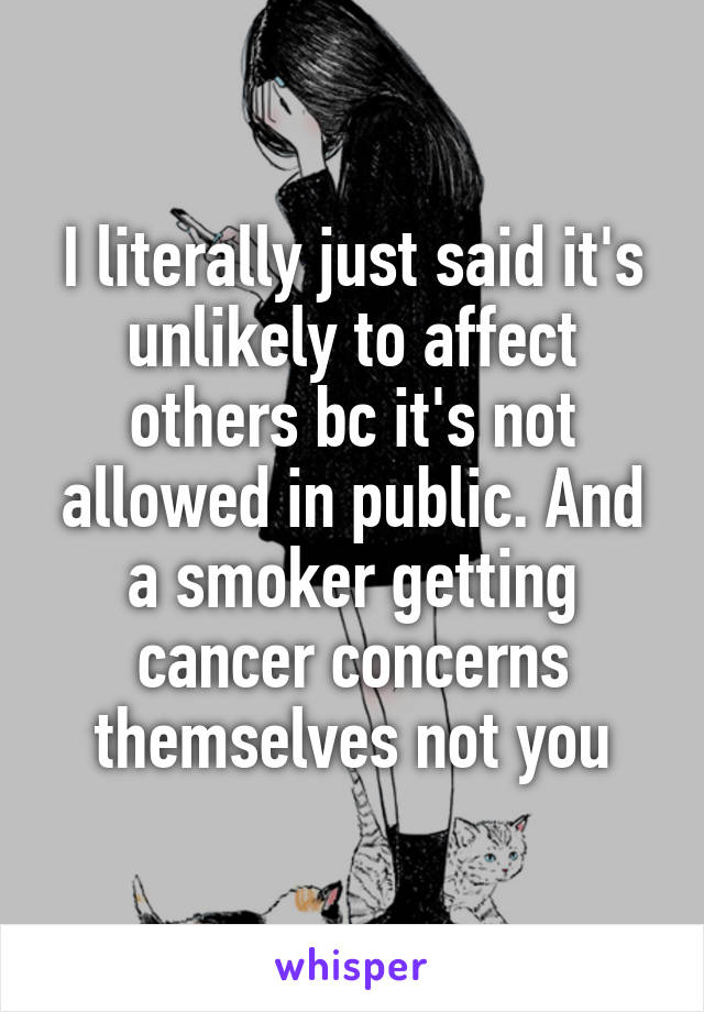 I literally just said it's unlikely to affect others bc it's not allowed in public. And a smoker getting cancer concerns themselves not you
