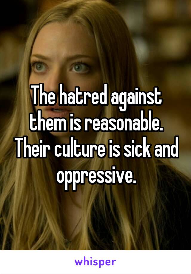 The hatred against them is reasonable. Their culture is sick and oppressive.