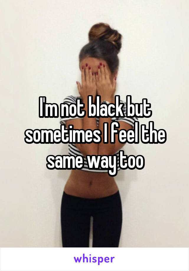 I'm not black but sometimes I feel the same way too