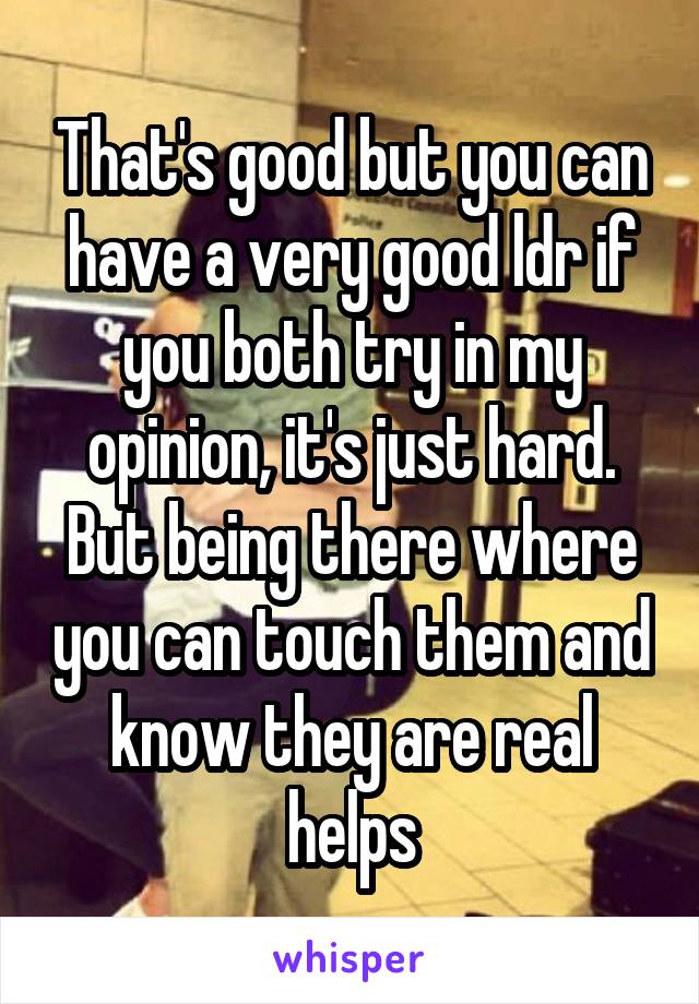 That's good but you can have a very good ldr if you both try in my opinion, it's just hard. But being there where you can touch them and know they are real helps