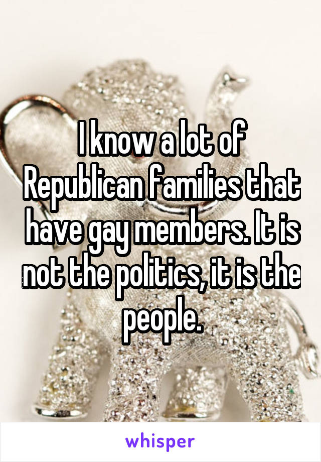 I know a lot of Republican families that have gay members. It is not the politics, it is the people.