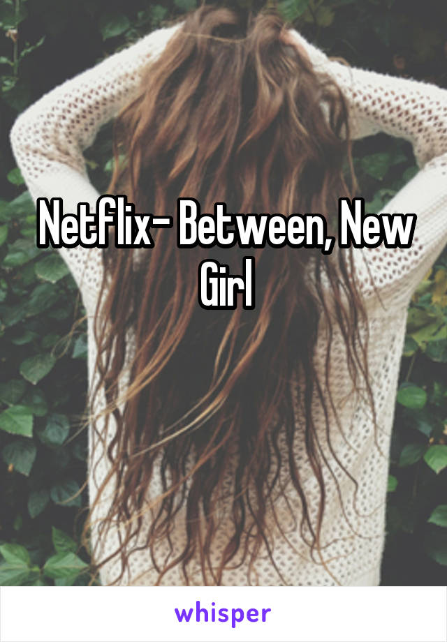 Netflix- Between, New Girl

