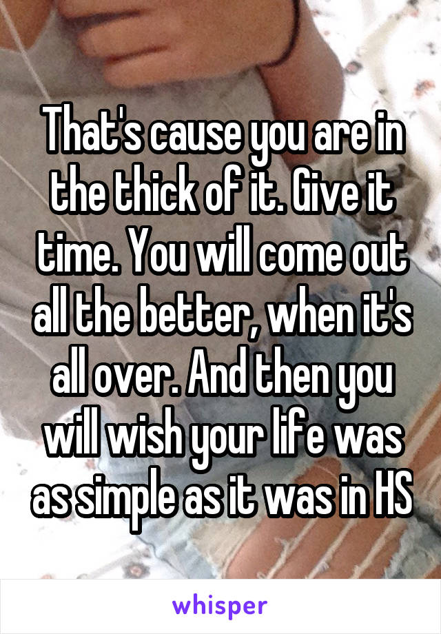 That's cause you are in the thick of it. Give it time. You will come out all the better, when it's all over. And then you will wish your life was as simple as it was in HS