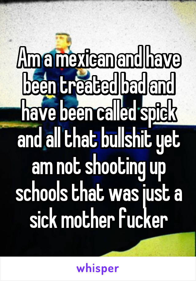 Am a mexican and have been treated bad and have been called spick and all that bullshit yet am not shooting up schools that was just a sick mother fucker
