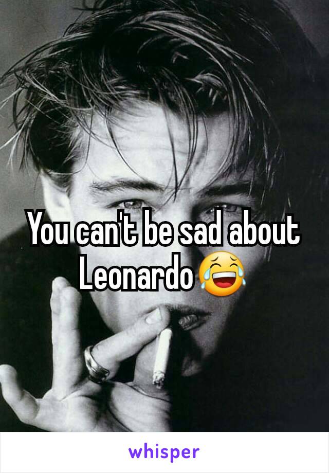 You can't be sad about Leonardo😂