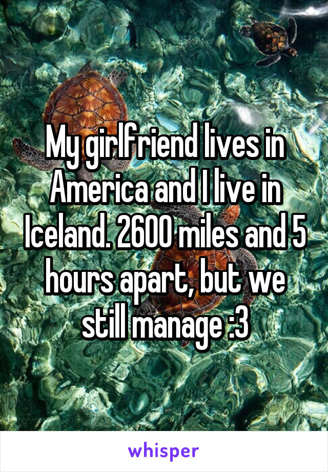 My girlfriend lives in America and I live in Iceland. 2600 miles and 5 hours apart, but we still manage :3