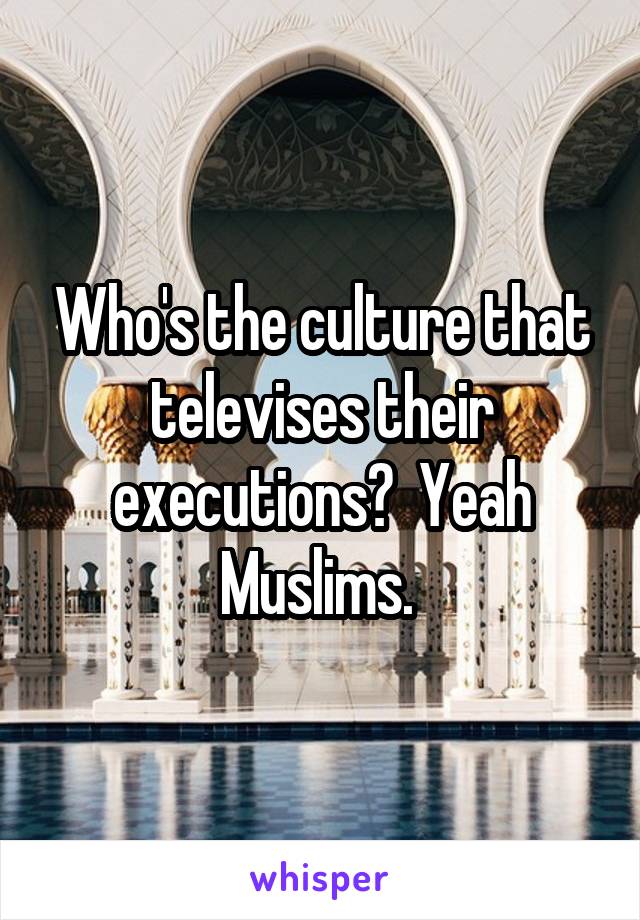 Who's the culture that televises their executions?  Yeah Muslims. 