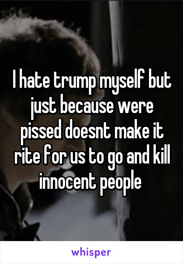 I hate trump myself but just because were pissed doesnt make it rite for us to go and kill innocent people 