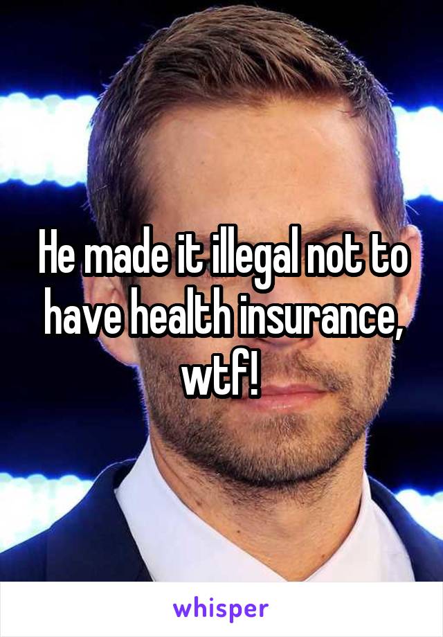 He made it illegal not to have health insurance, wtf! 