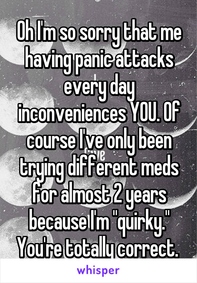 Oh I'm so sorry that me having panic attacks every day inconveniences YOU. Of course I've only been trying different meds for almost 2 years because I'm "quirky." You're totally correct. 