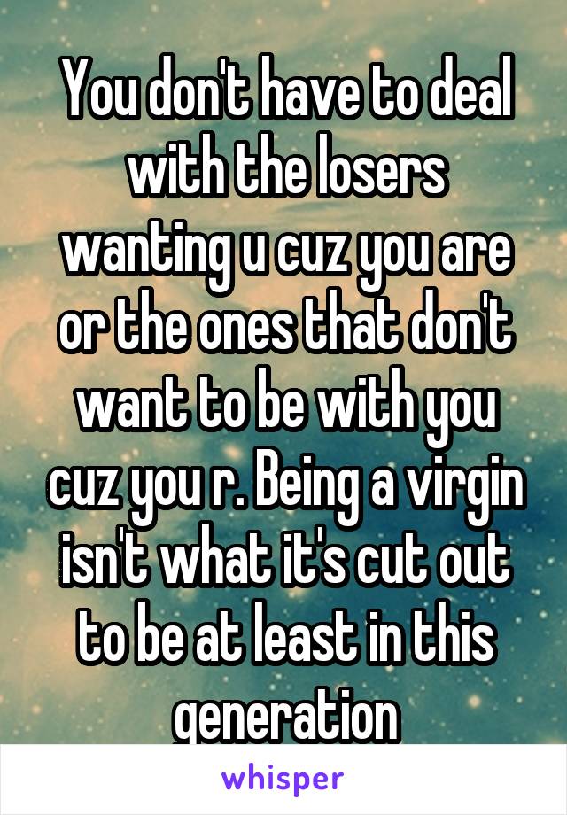 You don't have to deal with the losers wanting u cuz you are or the ones that don't want to be with you cuz you r. Being a virgin isn't what it's cut out to be at least in this generation