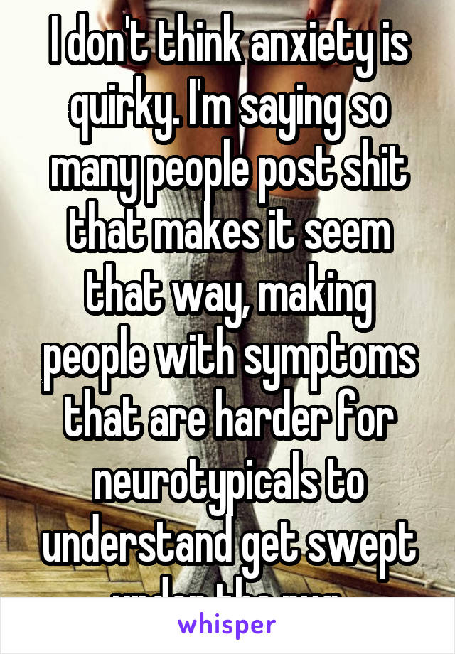 I don't think anxiety is quirky. I'm saying so many people post shit that makes it seem that way, making people with symptoms that are harder for neurotypicals to understand get swept under the rug.