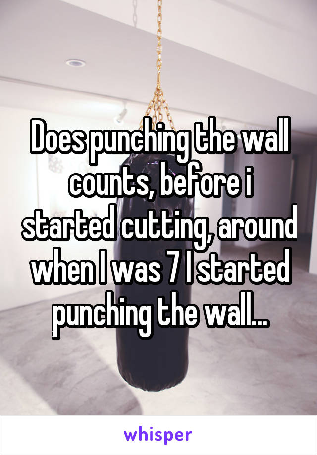 Does punching the wall counts, before i started cutting, around when I was 7 I started punching the wall...