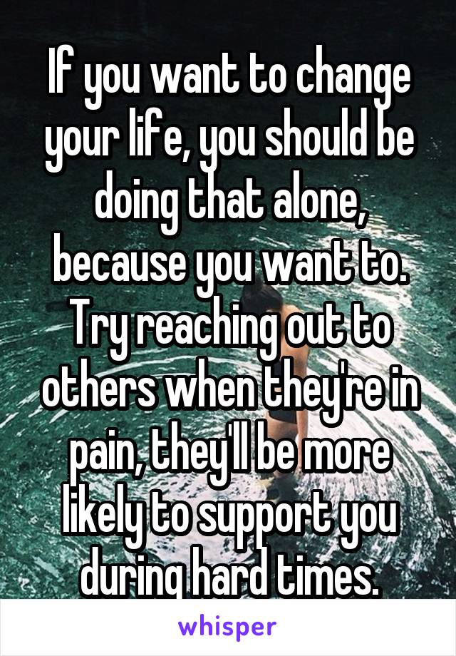 If you want to change your life, you should be doing that alone, because you want to. Try reaching out to others when they're in pain, they'll be more likely to support you during hard times.