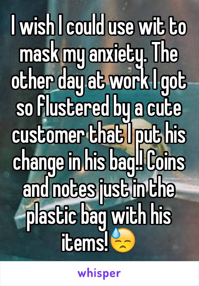 I wish I could use wit to mask my anxiety. The other day at work I got so flustered by a cute customer that I put his change in his bag!! Coins and notes just in the plastic bag with his items!😓
