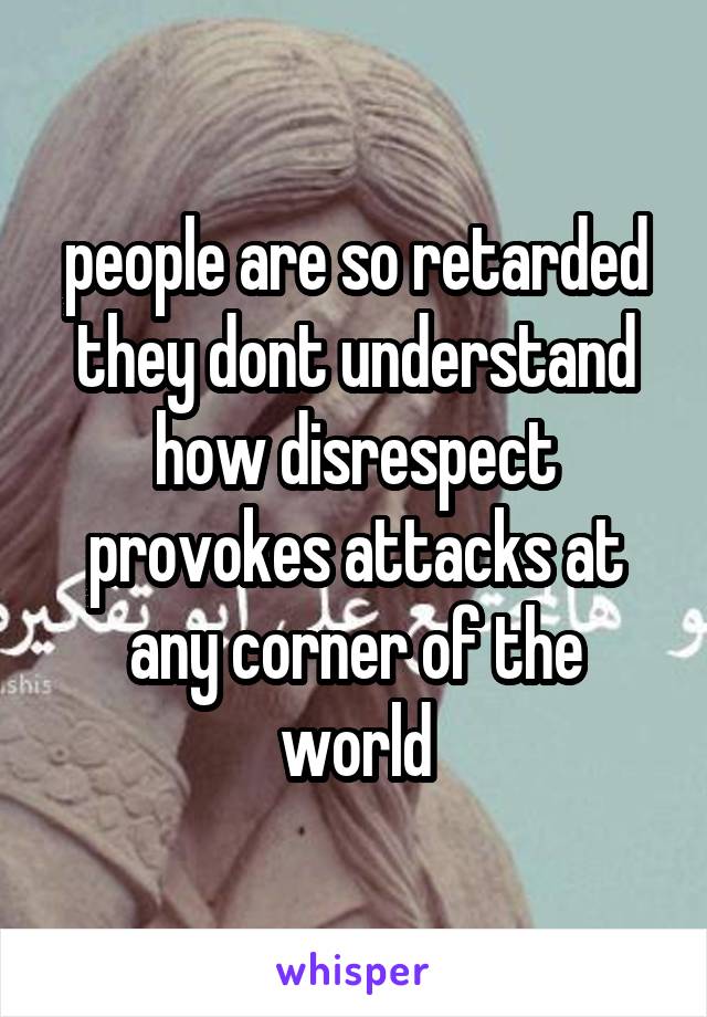 people are so retarded they dont understand how disrespect provokes attacks at any corner of the world