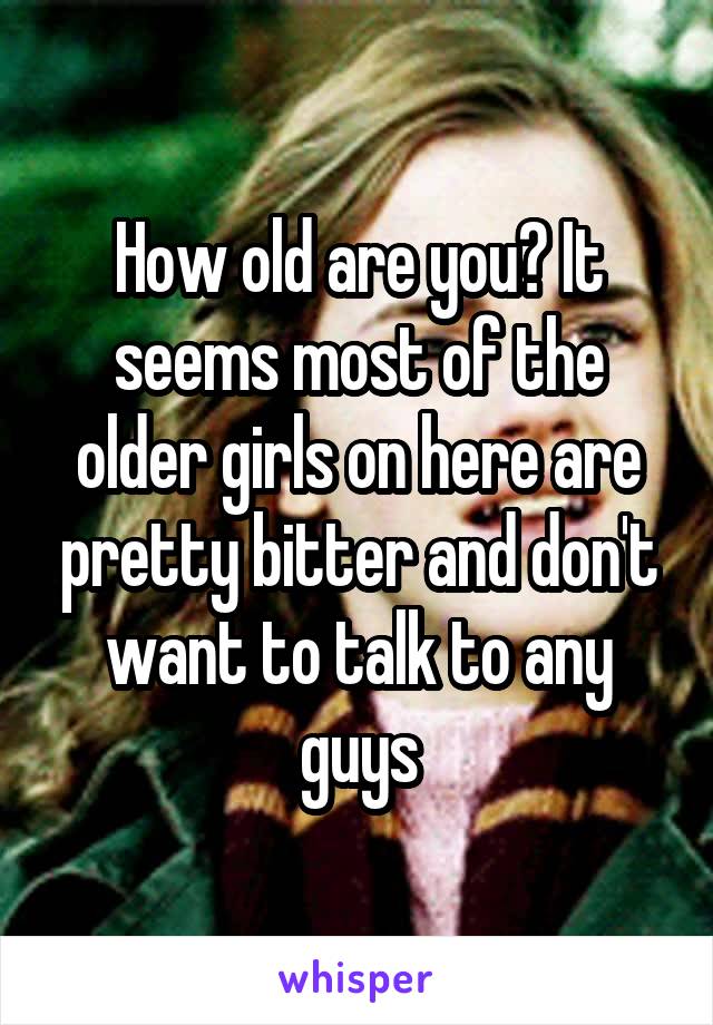 How old are you? It seems most of the older girls on here are pretty bitter and don't want to talk to any guys