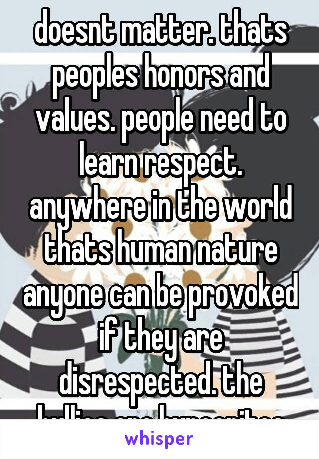 doesnt matter. thats peoples honors and values. people need to learn respect. anywhere in the world thats human nature anyone can be provoked if they are disrespected. the bullies are hypocrites