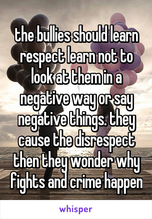 the bullies should learn respect learn not to look at them in a negative way or say negative things. they cause the disrespect then they wonder why fights and crime happen