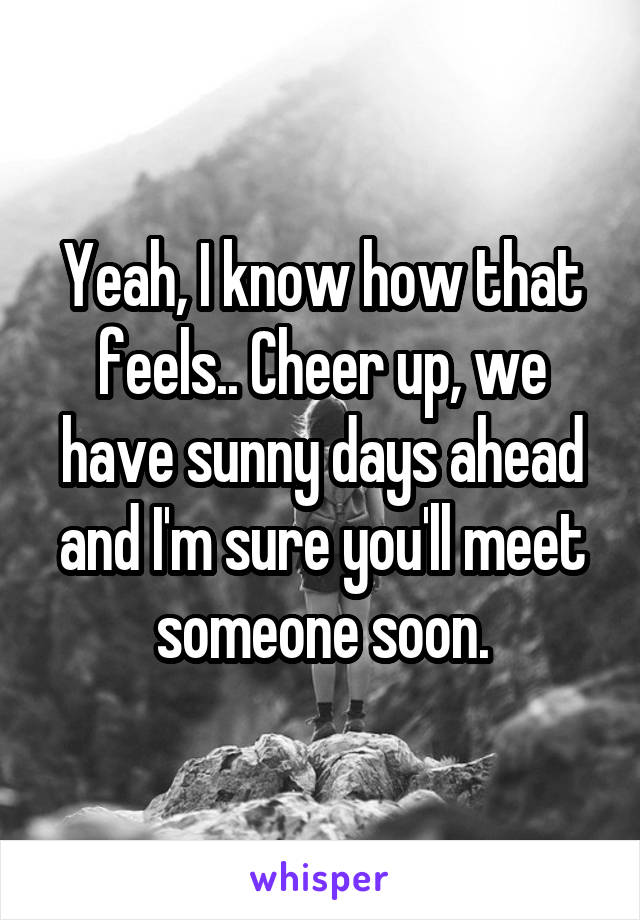Yeah, I know how that feels.. Cheer up, we have sunny days ahead and I'm sure you'll meet someone soon.